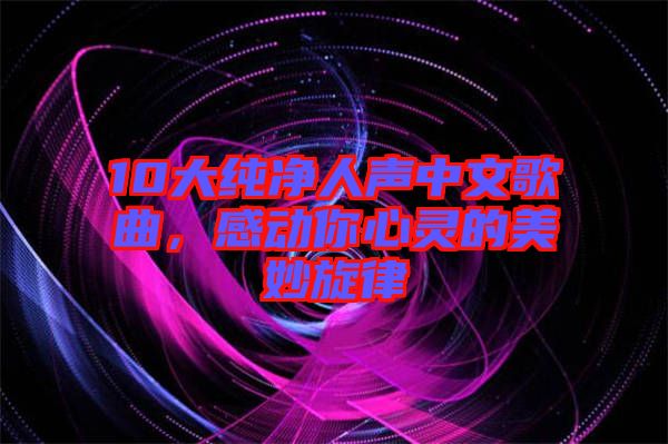 10大純凈人聲中文歌曲，感動你心靈的美妙旋律