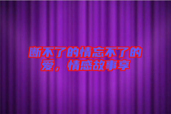 斷不了的情忘不了的愛，情感故事享