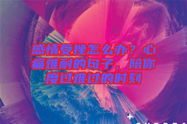 感情受挫怎么辦？心痛難耐的句子，陪你度過難過的時(shí)刻