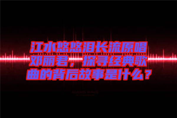 江水悠悠淚長流原唱鄧麗君，探尋經(jīng)典歌曲的背后故事是什么？