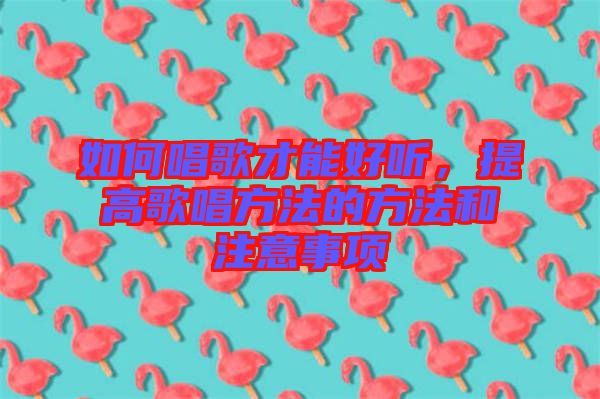 如何唱歌才能好聽，提高歌唱方法的方法和注意事項(xiàng)