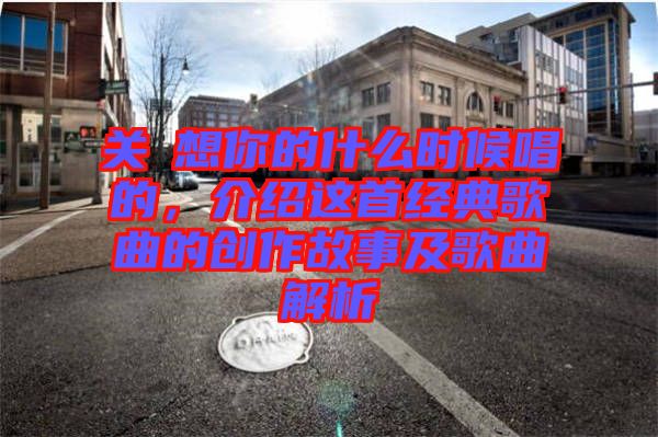 關(guān)喆想你的什么時候唱的，介紹這首經(jīng)典歌曲的創(chuàng)作故事及歌曲解析