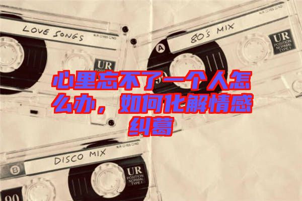 心里忘不了一個(gè)人怎么辦，如何化解情感糾葛
