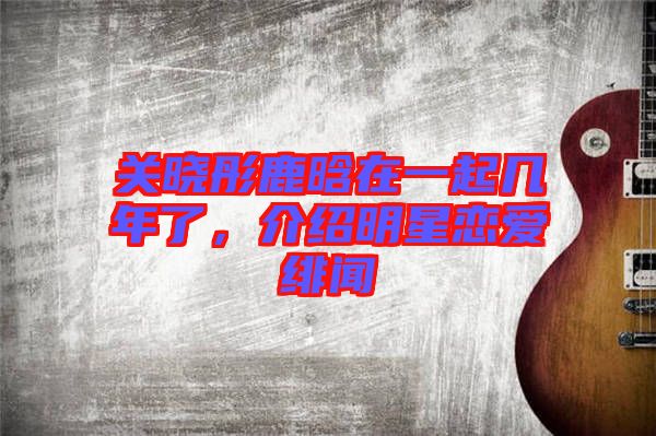 關(guān)曉彤鹿晗在一起幾年了，介紹明星戀愛緋聞