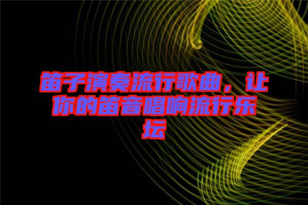 笛子演奏流行歌曲，讓你的笛音唱響流行樂壇