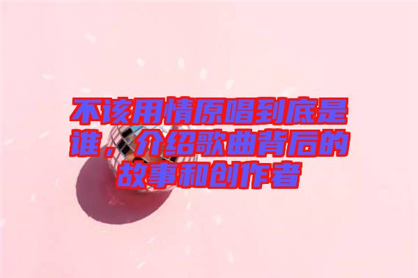不該用情原唱到底是誰，介紹歌曲背后的故事和創(chuàng)作者