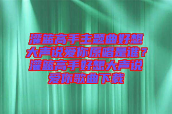 灌籃高手主題曲好想大聲說愛你原唱是誰？灌籃高手好想大聲說愛你歌曲下載