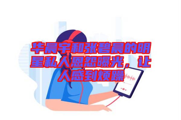 華晨宇和張碧晨的明星私人恩怨曝光，讓人感到煩躁