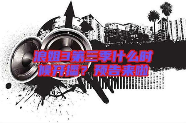 浪姐3第三季什么時(shí)候開播？預(yù)告來啦