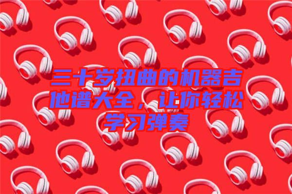 三十歲扭曲的機器吉他譜大全，讓你輕松學(xué)習(xí)彈奏