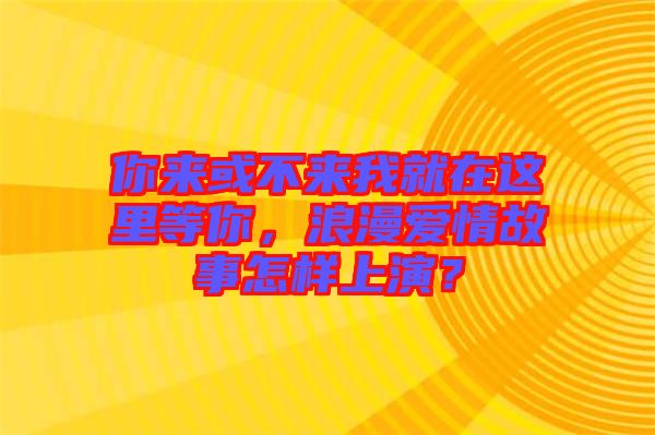 你來或不來我就在這里等你，浪漫愛情故事怎樣上演？