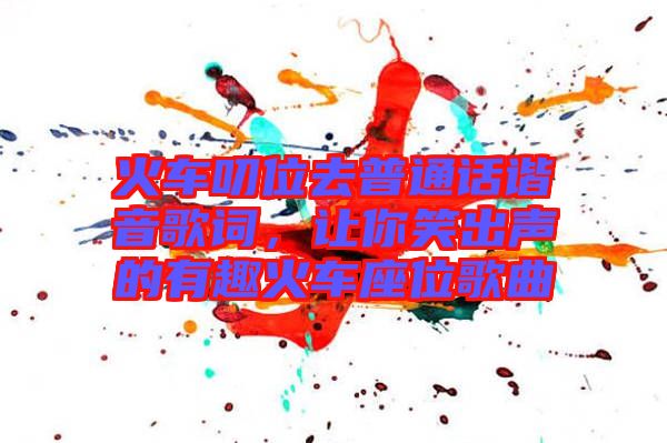 火車(chē)叨位去普通話諧音歌詞，讓你笑出聲的有趣火車(chē)座位歌曲