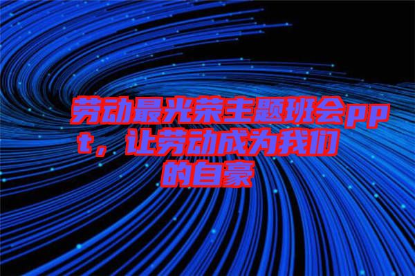 勞動最光榮主題班會ppt，讓勞動成為我們的自豪