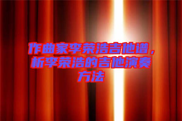 作曲家李榮浩吉他譜，析李榮浩的吉他演奏方法