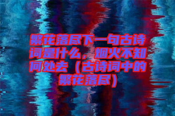 繁花落盡下一句古詩(shī)詞是什么，煙火不知何處去（古詩(shī)詞中的繁花落盡）