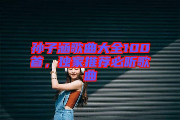 孫子涵歌曲大全100首，獨(dú)家推薦必聽歌曲