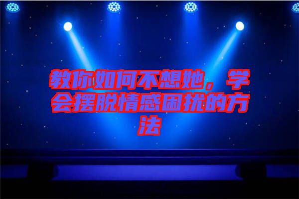 教你如何不想她，學會擺脫情感困擾的方法