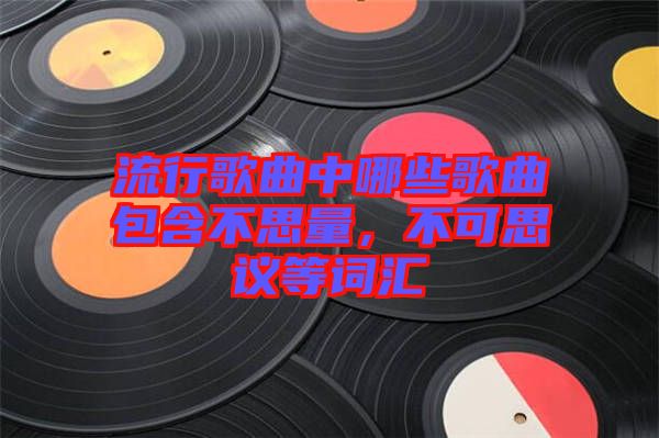 流行歌曲中哪些歌曲包含不思量，不可思議等詞匯