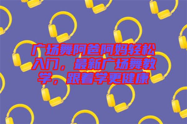 廣場舞阿爸阿媽輕松入門，最新廣場舞教學(xué)，跟著學(xué)更健康
