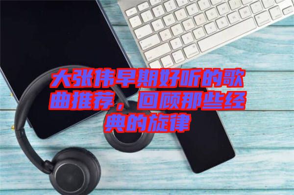 大張偉早期好聽的歌曲推薦，回顧那些經(jīng)典的旋律