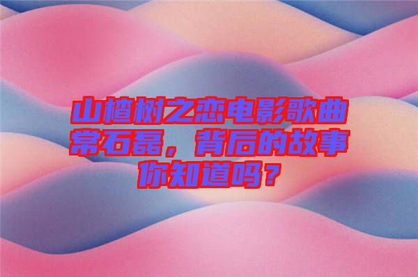 山楂樹之戀電影歌曲常石磊，背后的故事你知道嗎？