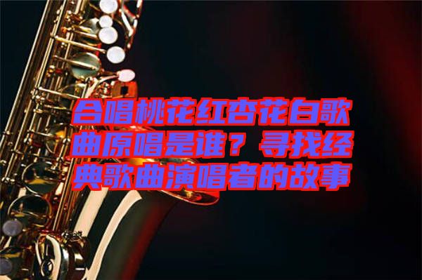合唱桃花紅杏花白歌曲原唱是誰？尋找經典歌曲演唱者的故事