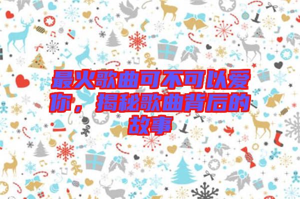 最火歌曲可不可以愛(ài)你，揭秘歌曲背后的故事