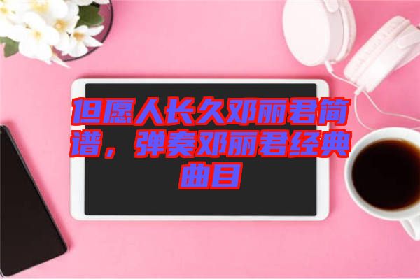 但愿人長(zhǎng)久鄧麗君簡(jiǎn)譜，彈奏鄧麗君經(jīng)典曲目
