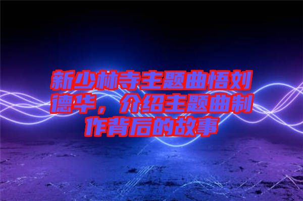 新少林寺主題曲悟劉德華，介紹主題曲制作背后的故事