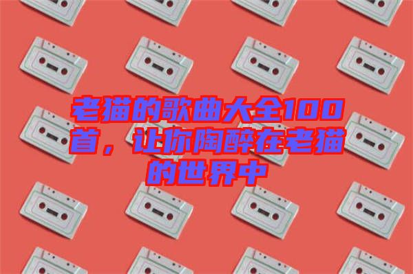 老貓的歌曲大全100首，讓你陶醉在老貓的世界中