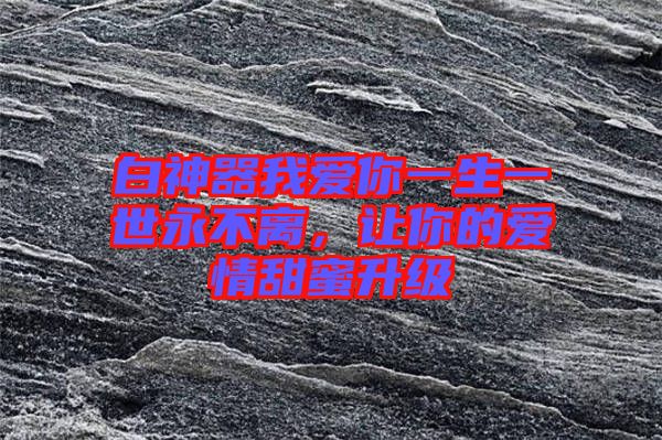 白神器我愛你一生一世永不離，讓你的愛情甜蜜升級(jí)
