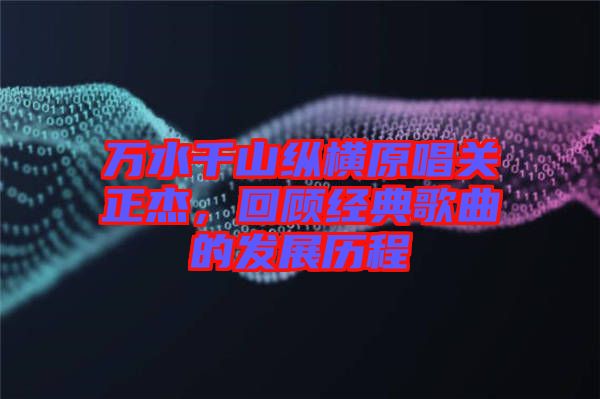 萬水千山縱橫原唱關(guān)正杰，回顧經(jīng)典歌曲的發(fā)展歷程