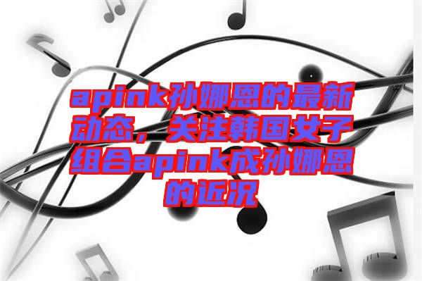 apink孫娜恩的最新動(dòng)態(tài)，關(guān)注韓國(guó)女子組合apink成孫娜恩的近況