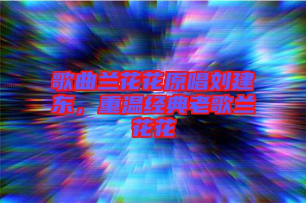 歌曲蘭花花原唱劉建東，重溫經(jīng)典老歌蘭花花