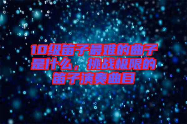 10級笛子最難的曲子是什么，挑戰(zhàn)極限的笛子演奏曲目