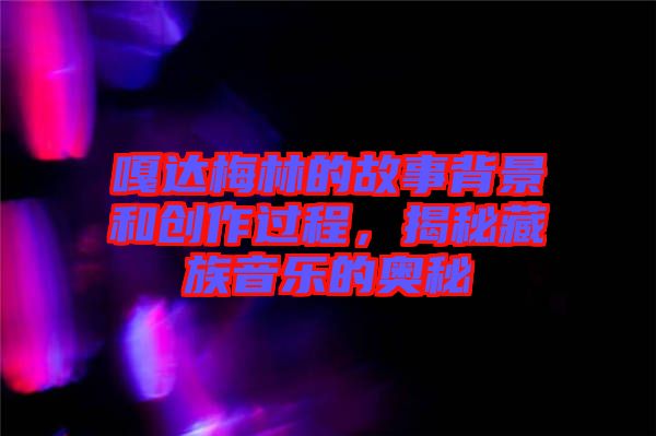 嘎達梅林的故事背景和創(chuàng)作過程，揭秘藏族音樂的奧秘