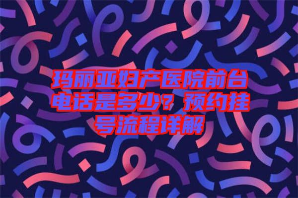 瑪麗亞婦產(chǎn)醫(yī)院前臺電話是多少？預(yù)約掛號流程詳解