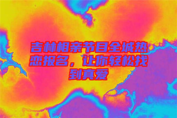 吉林相親節(jié)目全城熱戀報(bào)名，讓你輕松找到真愛(ài)