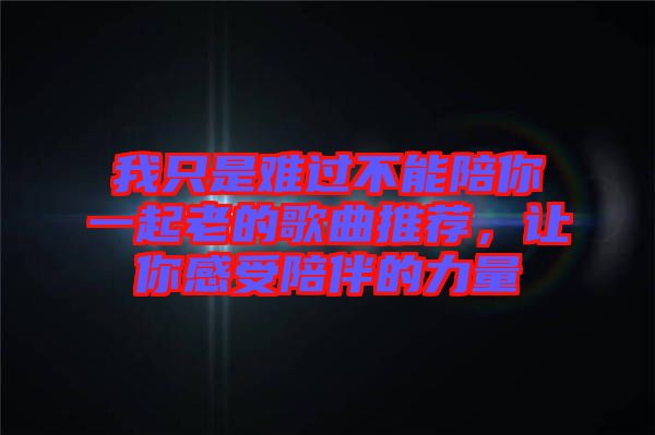 我只是難過不能陪你一起老的歌曲推薦，讓你感受陪伴的力量