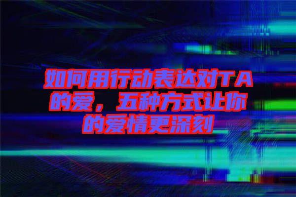 如何用行動表達(dá)對TA的愛，五種方式讓你的愛情更深刻