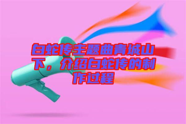 白蛇傳主題曲青城山下，介紹白蛇傳的制作過程
