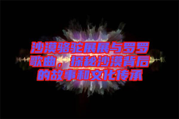 沙漠駱駝?wù)拐古c羅羅歌曲，探秘沙漠背后的故事和文化傳承