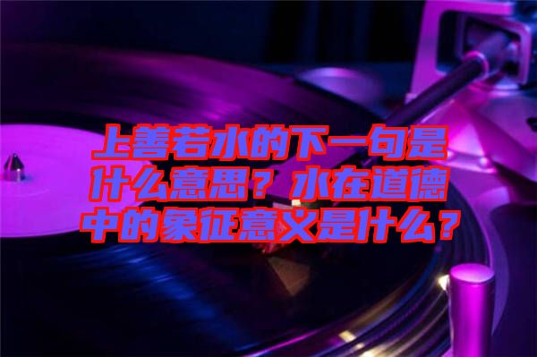上善若水的下一句是什么意思？水在道德中的象征意義是什么？