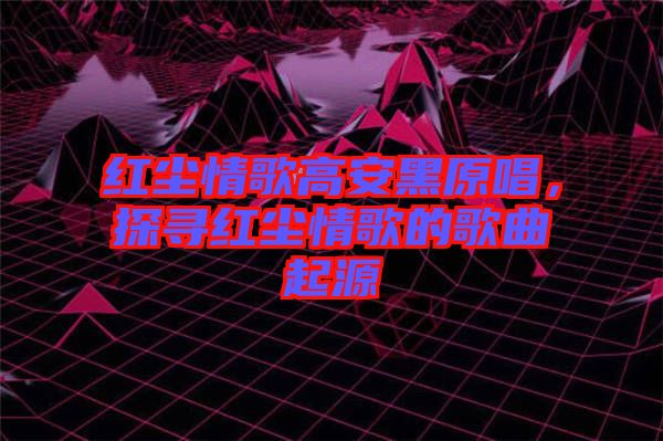 紅塵情歌高安黑原唱，探尋紅塵情歌的歌曲起源