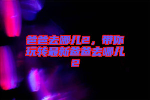 爸爸去哪兒2，帶你玩轉(zhuǎn)最新爸爸去哪兒2