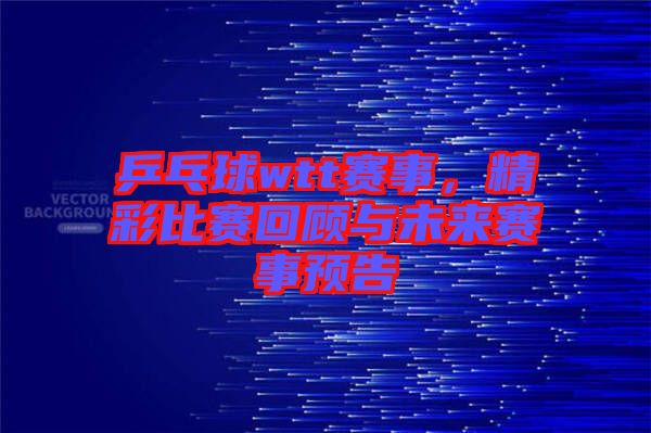 乒乓球wtt賽事，精彩比賽回顧與未來(lái)賽事預(yù)告