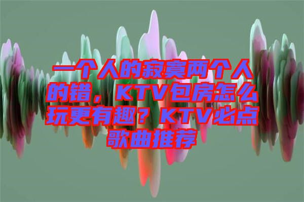 一個人的寂寞兩個人的錯，KTV包房怎么玩更有趣？KTV必點歌曲推薦