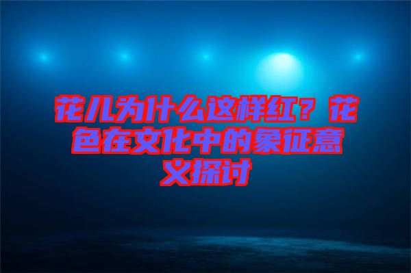 花兒為什么這樣紅？花色在文化中的象征意義探討