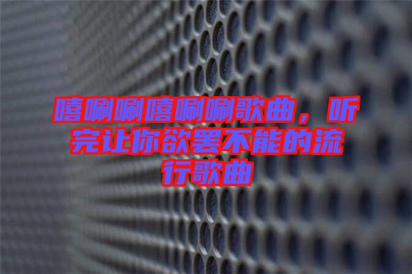 嘻唰唰嘻唰唰歌曲，聽完讓你欲罷不能的流行歌曲