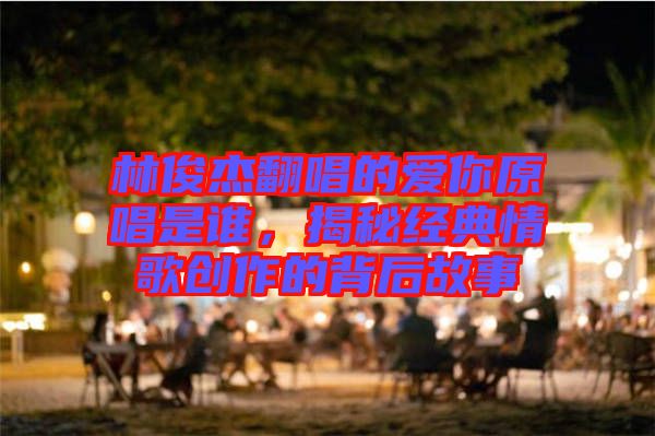 林俊杰翻唱的愛你原唱是誰，揭秘經(jīng)典情歌創(chuàng)作的背后故事